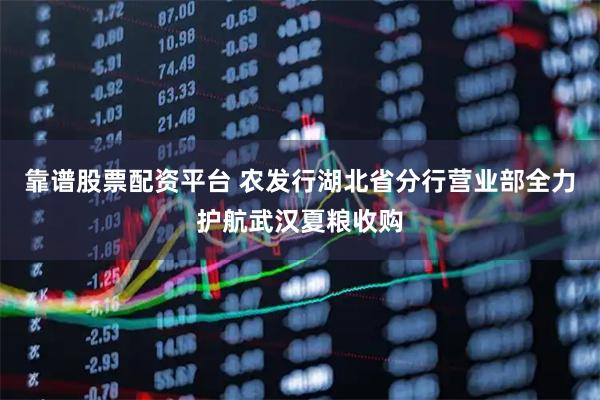 靠谱股票配资平台 农发行湖北省分行营业部全力护航武汉夏粮收购