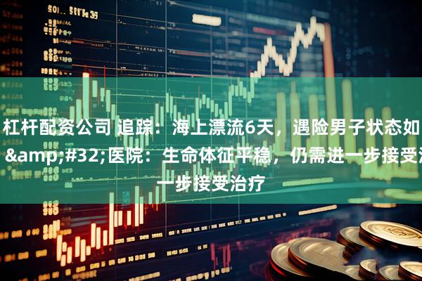 杠杆配资公司 追踪：海上漂流6天，遇险男子状态如何？&#32;医院：生命体征平稳，仍需进一步接受治疗