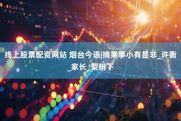 线上股票配资网站 烟台今语|摘果事小有是非_许衡_家长_梨树下