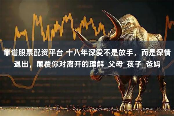 靠谱股票配资平台 十八年深爱不是放手，而是深情退出，颠覆你对离开的理解_父母_孩子_爸妈