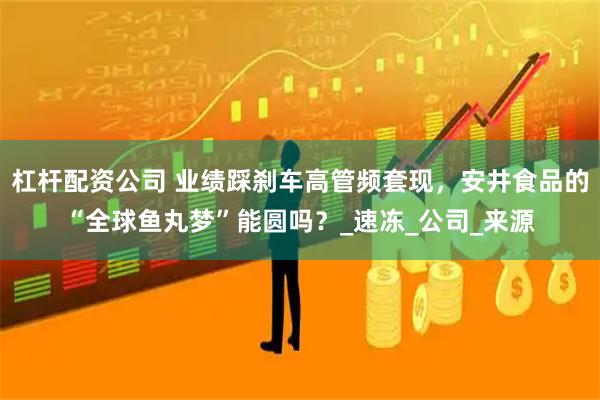 杠杆配资公司 业绩踩刹车高管频套现，安井食品的“全球鱼丸梦”能圆吗？_速冻_公司_来源