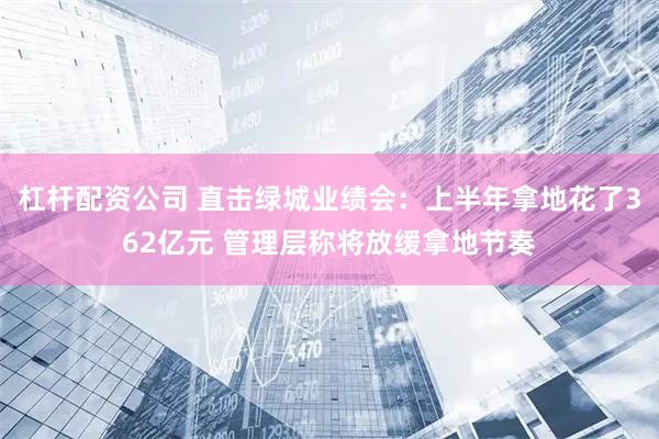杠杆配资公司 直击绿城业绩会：上半年拿地花了362亿元 管理层称将放缓拿地节奏