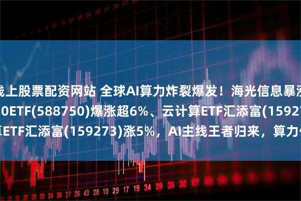 线上股票配资网站 全球AI算力炸裂爆发！海光信息暴涨超9%，科创芯片50ETF(588750)爆涨超6%、云计算ETF汇添富(159273)涨5%，AI主线王者归来，算力催化不断