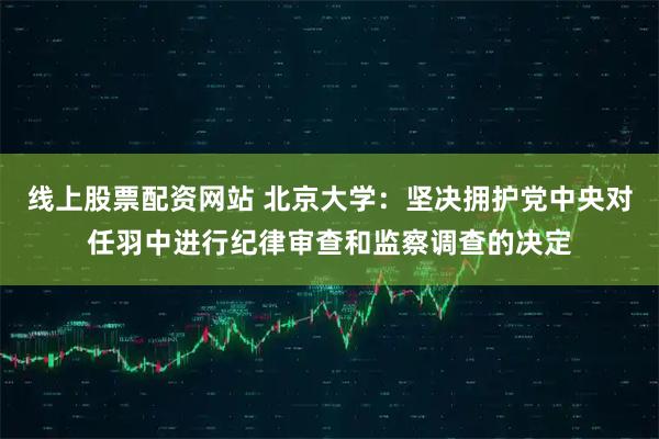 线上股票配资网站 北京大学：坚决拥护党中央对任羽中进行纪律审查和监察调查的决定