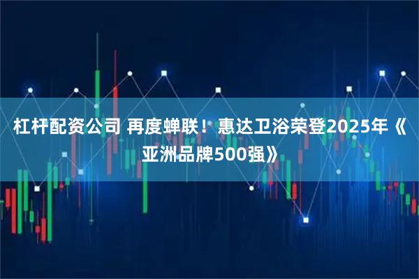 杠杆配资公司 再度蝉联！惠达卫浴荣登2025年《亚洲品牌500强》