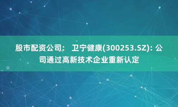 股市配资公司： 卫宁健康(300253.SZ): 公司通过高新技术企业重新认定
