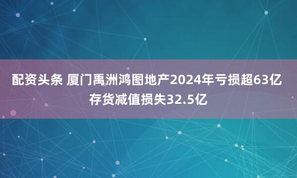 配资头条 厦门禹洲鸿图地产2024年亏损超63亿 存货减值损失32.5亿