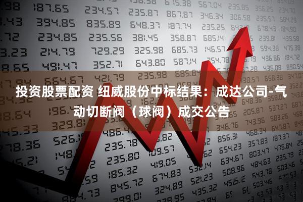 投资股票配资 纽威股份中标结果：成达公司-气动切断阀（球阀）成交公告