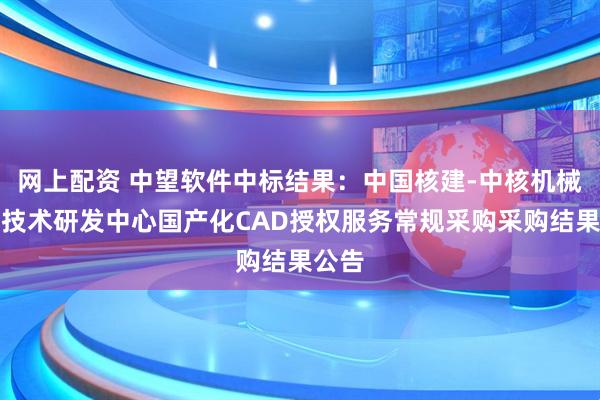 网上配资 中望软件中标结果：中国核建-中核机械工程技术研发中心国产化CAD授权服务常规采购采购结果公告