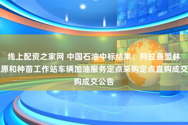 线上配资之家网 中国石油中标结果：阿拉善盟林业草原和种苗工作站车辆加油服务定点采购定点直购成交公告