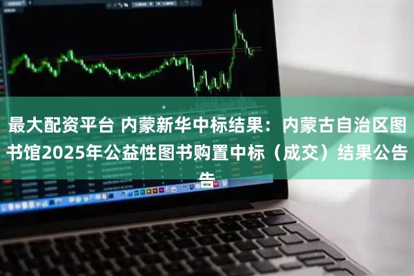 最大配资平台 内蒙新华中标结果：内蒙古自治区图书馆2025年公益性图书购置中标（成交）结果公告