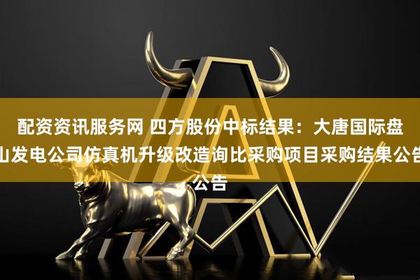 配资资讯服务网 四方股份中标结果：大唐国际盘山发电公司仿真机升级改造询比采购项目采购结果公告
