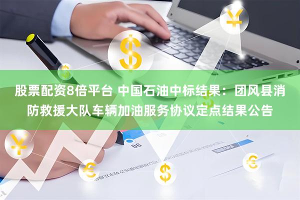 股票配资8倍平台 中国石油中标结果：团风县消防救援大队车辆加油服务协议定点结果公告