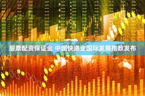 股票配资保证金 中国快递业国际发展指数发布