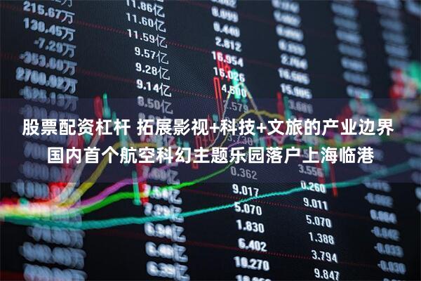 股票配资杠杆 拓展影视+科技+文旅的产业边界 国内首个航空科幻主题乐园落户上海临港