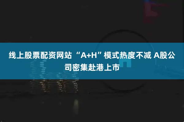 线上股票配资网站 “A+H”模式热度不减 A股公司密集赴港上市
