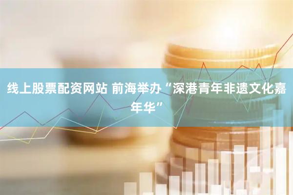 线上股票配资网站 前海举办“深港青年非遗文化嘉年华”