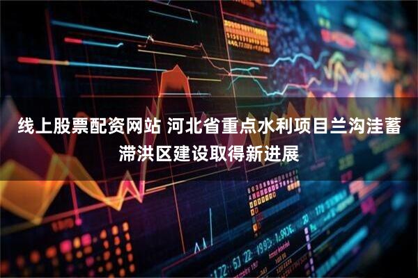 线上股票配资网站 河北省重点水利项目兰沟洼蓄滞洪区建设取得新进展