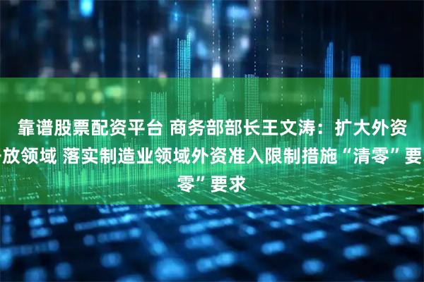 靠谱股票配资平台 商务部部长王文涛：扩大外资开放领域 落实制造业领域外资准入限制措施“清零”要求