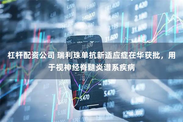 杠杆配资公司 瑞利珠单抗新适应症在华获批，用于视神经脊髓炎谱系疾病