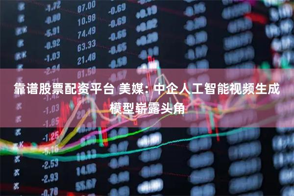 靠谱股票配资平台 美媒: 中企人工智能视频生成模型崭露头角