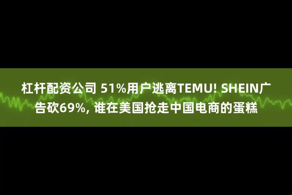 杠杆配资公司 51%用户逃离TEMU! SHEIN广告砍69%, 谁在美国抢走中国电商的蛋糕