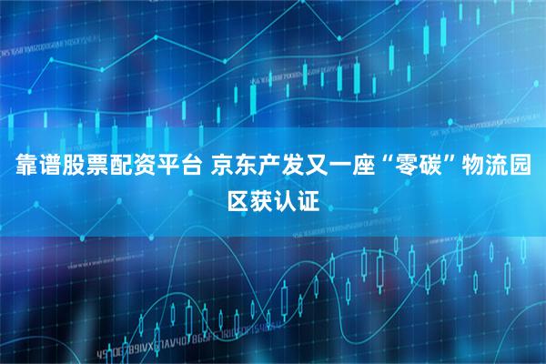 靠谱股票配资平台 京东产发又一座“零碳”物流园区获认证