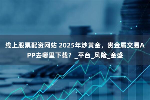 线上股票配资网站 2025年炒黄金，贵金属交易APP去哪里下载？_平台_风险_金盛